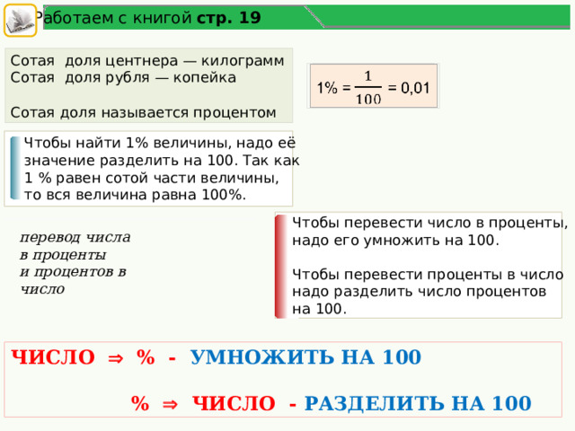 Работаем с книгой стр. 19 Сотая доля центнера — килограмм Сотая доля рубля — копейка Сотая доля называется процентом 1% =  = 0,01   Чтобы найти 1% величины, надо её значение разделить на 100. Так как 1 % равен сотой части величины, то вся величина равна 100%. Чтобы перевести число в проценты, надо его умножить на 100. Чтобы перевести проценты в число надо разделить число процентов на 100. перевод числа в проценты и процентов в число ЧИСЛО  % - УМНОЖИТЬ НА 100   %  ЧИСЛО - РАЗДЕЛИТЬ НА 100 5 