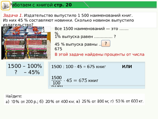 Работаем с книгой стр. 20 Задача 1. Издательство выпустило 1 500 наименований книг. Из них 45 % составляют новинки. Сколько новинок выпустило издательство? Все 1500 наименований — это ……. % 1%  выпуска равен ………….. ? ? 45 % выпуска равны … = 675 В этой задаче найдены проценты от числа 1500 – 100% 1500 : 100  45 = 675 книг ИЛИ    ? – 45%   книг 7 