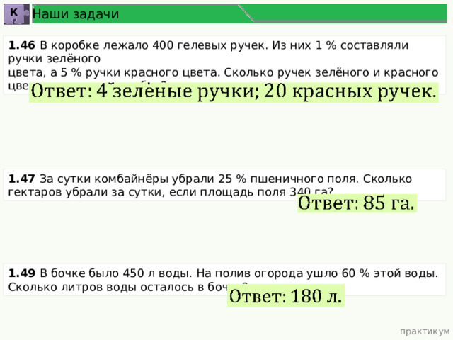 Наши задачи К 1.46 В коробке лежало 400 гелевых ручек. Из них 1 % составляли ручки зелёного цвета, а 5 % ручки красного цвета. Сколько ручек зелёного и красного цветов лежало в коробке? 1.47 За сутки комбайнёры убрали 25 % пшеничного поля. Сколько гектаров убрали за сутки, если площадь поля 340 га? 1.49 В бочке было 450 л воды. На полив огорода ушло 60 % этой воды. Сколько литров воды осталось в бочке? практикум 