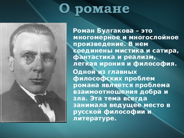  Роман Булгакова – это многомерное и многослойное произведение. В нем соединены мистика и сатира, фантастика и реализм, легкая ирония и философия.  Одной из главных философских проблем романа является проблема взаимоотношения добра и зла. Эта тема всегда занимала ведущее место в русской философии и литературе.  