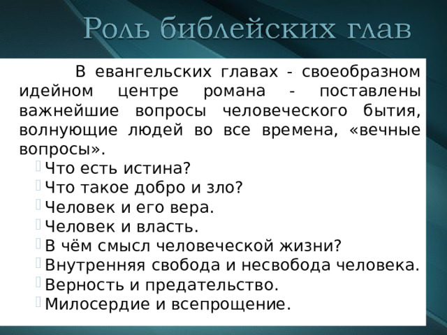  В евангельских главах - своеобразном идейном центре романа - поставлены важнейшие вопросы человеческого бытия, волнующие людей во все времена, «вечные вопросы». Что есть истина? Что такое добро и зло? Человек и его вера. Человек и власть. В чём смысл человеческой жизни? Внутренняя свобода и несвобода человека. Верность и предательство. Милосердие и всепрощение. Что есть истина? Что такое добро и зло? Человек и его вера. Человек и власть. В чём смысл человеческой жизни? Внутренняя свобода и несвобода человека. Верность и предательство. Милосердие и всепрощение. Что есть истина? Что такое добро и зло? Человек и его вера. Человек и власть. В чём смысл человеческой жизни? Внутренняя свобода и несвобода человека. Верность и предательство. Милосердие и всепрощение. 