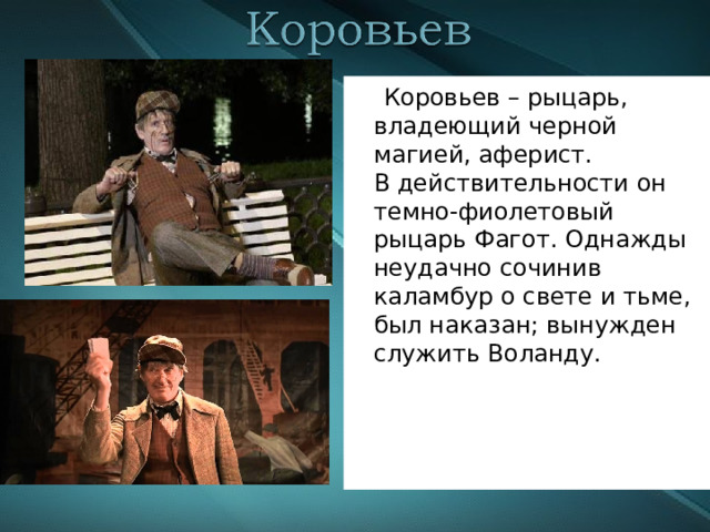  Коровьев – рыцарь, владеющий черной магией, аферист.  В действительности он темно-фиолетовый рыцарь Фагот. Однажды неудачно сочинив каламбур о свете и тьме, был наказан; вынужден служить Воланду. 