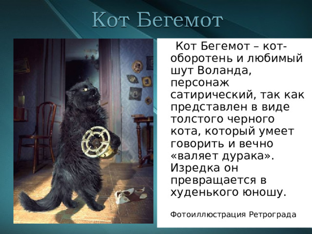  Кот Бегемот – кот-оборотень и любимый шут Воланда, персонаж сатирический, так как представлен в виде толстого черного кота, который умеет говорить и вечно «валяет дурака». Изредка он превращается в худенького юношу.  Фотоиллюстрация Ретрограда 
