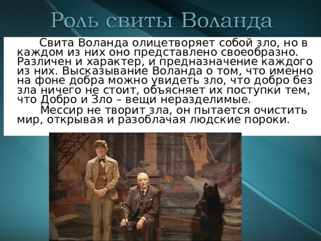  Свита Воланда олицетворяет собой зло, но в каждом из них оно представлено своеобразно. Различен и характер , и предназначение каждого из них. Высказывание Воланда о том, что именно на фоне добра можно увидеть зло, что добро без зла ничего не стоит, объясняет их поступки тем, что Добро и Зло – вещи неразделимые.  Мессир не творит зла, он пытается очистить мир, открывая и разоблачая людские пороки. 