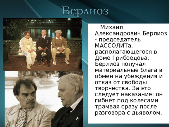  Михаил Александрович Берлиоз - председатель МАССОЛИТа, располагающегося в Доме Грибоедова. Берлиоз получал материальные блага в обмен на убеждения и отказ от свободы творчества. За это следует наказание: он гибнет под колесами трамвая сразу после разговора с дьяволом. 