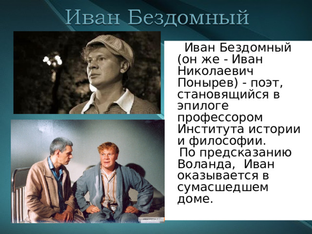  Иван Бездомный (он же - Иван Николаевич Понырев) - поэт, становящийся в эпилоге профессором Института истории и философии.  По предсказанию Воланда, Иван оказывается в сумасшедшем доме. 