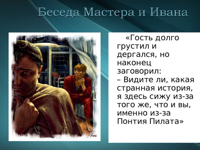  «Гость долго грустил и дергался, но наконец заговорил:  – Видите ли, какая странная история, я здесь сижу из-за того же, что и вы, именно из-за Понтия Пилата»   