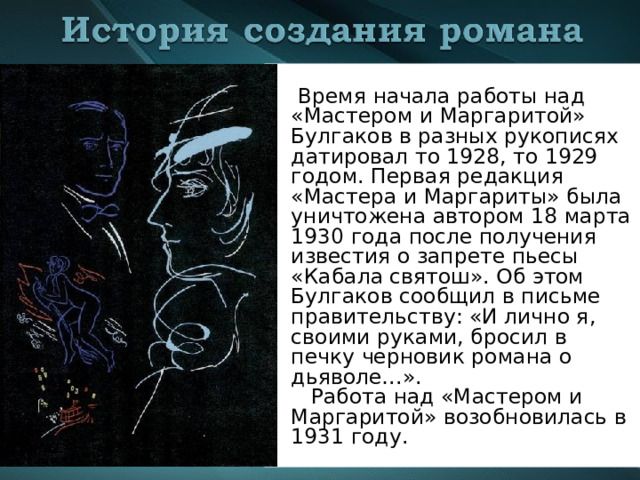   Время начала работы над «Мастером и Маргаритой» Булгаков в разных рукописях датировал то 1928, то 1929 годом. Первая редакция «Мастера и Маргариты» была уничтожена автором 18 марта 1930 года после получения известия о запрете пьесы «Кабала святош». Об этом Булгаков сообщил в письме правительству: «И лично я, своими руками, бросил в печку черновик романа о дьяволе…».  Работа над «Мастером и Маргаритой» возобновилась в 1931 году. 