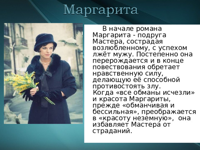  В начале романа Маргарита - подруга Мастера, сострадая возлюбленному, с успехом лжёт мужу. Постепенно она перерождается и в конце повествования обретает нравственную силу, делающую её способной противостоять злу.  Когда «все обманы исчезли» и красота Маргариты, прежде «обманчивая и бессильная», преображается в «красоту неземную», она избавляет Мастера от страданий. 