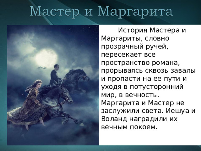  История Мастера и Маргариты, словно прозрачный ручей, пересекает все пространство романа, прорываясь сквозь завалы и пропасти на ее пути и уходя в потусторонний мир, в вечность. Маргарита и Мастер не заслужили света. Иешуа и Воланд наградили их вечным покоем. 