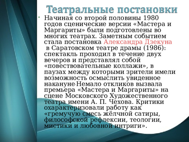 Начиная со второй половины 1980 годов сценические версии «Мастера и Маргариты» были подготовлены во многих театрах. Заметным событием стала постановка  Александра Дзекуна  в Саратовском театре драмы (1986): спектакль проходил в течение двух вечеров и представлял собой «повествовательные коллажи», в паузах между которыми зрители имели возможность осмыслить увиденное накануне . Немало откликов вызвала премьера «Мастера и Маргариты» на сцене Московского Художественного театра имени А. П. Чехова. Критики охарактеризовали работу как «гремучую смесь жёлчной сатиры, философской рефлексии, теологии, мистики и любовной интриги». 