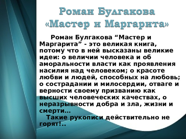  Роман Булгакова “Мастер и Маргарита” - это великая книга, потому что в ней высказаны великие идеи: о величии человека и об аморальности власти как проявления насилия над человеком; о красоте любви и людей, способных на любовь; о сострадании и милосердии, отваге и верности своему призванию как высших человеческих качествах, о неразрывности добра и зла, жизни и смерти…  Такие рукописи действительно не горят!..  