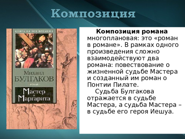  Композиция романа многоплановая: это «роман в романе». В рамках одного произведения сложно взаимодействуют два романа: повествование о жизненной судьбе Мастера и созданный им роман о Понтии Пилате.  Судьба Булгакова отражается в судьбе Мастера, а судьба Мастера – в судьбе его героя Иешуа. 