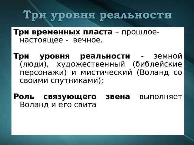 Три временных пласта – прошлое-настоящее - вечное.  Три уровня реальности - земной (люди), художественный (библейские персонажи) и мистический (Воланд со своими спутниками);   Роль связующего звена выполняет Воланд и его свита 