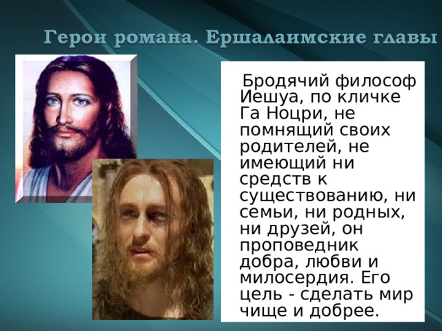  Бродячий философ Иешуа, по кличке Га Ноцри, не помнящий своих родителей, не имеющий ни средств к существованию, ни семьи, ни родных, ни друзей, он проповедник добра, любви и милосердия. Его цель - сделать мир чище и добрее. 