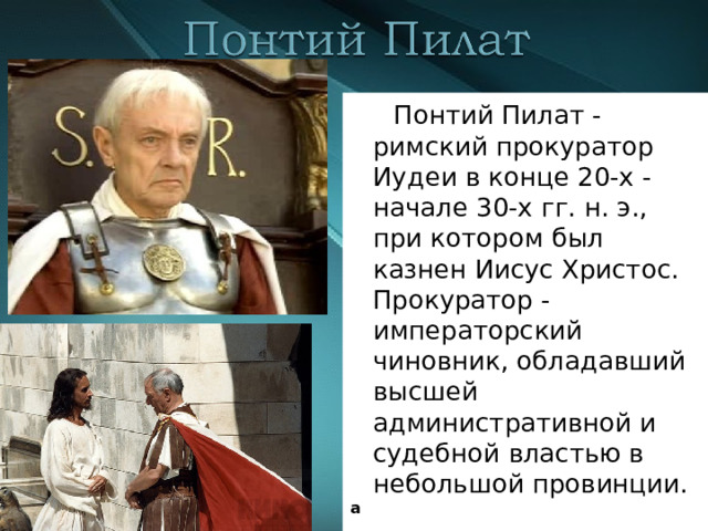  Понтий Пилат - римский прокуратор Иудеи в конце 20-х - начале 30-х гг. н. э., при котором был казнен Иисус Христос. Прокуратор - императорский чиновник, обладавший высшей административной и судебной властью в небольшой провинции. а 
