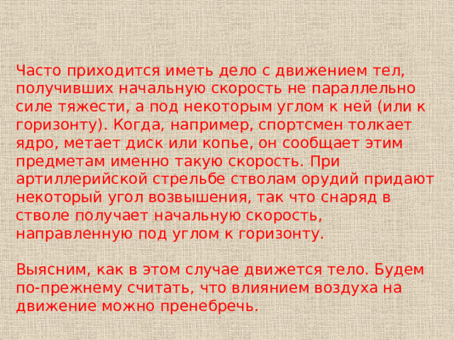 Часто приходится иметь дело с движением тел, получивших начальную скорость не параллельно силе тяжести, а под некоторым углом к ней (или к горизонту). Когда, например, спортсмен толкает ядро, метает диск или копье, он сообщает этим предметам именно такую скорость. При артиллерийской стрельбе стволам орудий придают некоторый угол возвышения, так что снаряд в стволе получает начальную скорость, направленную под углом к горизонту. Выясним, как в этом случае движется тело. Будем по-прежнему считать, что влиянием воздуха на движение можно пренебречь. 