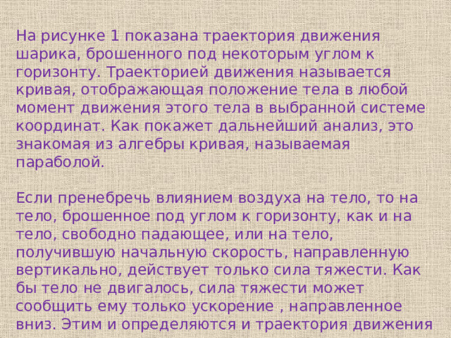 На рисунке 1 показана траектория движения шарика, брошенного под некоторым углом к горизонту. Траекторией движения называется кривая, отображающая положение тела в любой момент движения этого тела в выбранной системе координат. Как покажет дальнейший анализ, это знакомая из алгебры кривая, называемая параболой. Если пренебречь влиянием воздуха на тело, то на тело, брошенное под углом к горизонту, как и на тело, свободно падающее, или на тело, получившую начальную скорость, направленную вертикально, действует только сила тяжести. Как бы тело не двигалось, сила тяжести может сообщить ему только ускорение , направленное вниз. Этим и определяются и траектория движения тела, и характер его движения. 