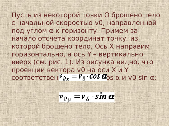 Пусть из некоторой точки O брошено тело с начальной скоростью v0, направленной под углом α к горизонту. Примем за начало отсчета координат точку, из которой брошено тело. Ось X направим горизонтально, а ось Y – вертикально вверх (см. рис. 1). Из рисунка видно, что проекции вектора v0 на оси X и Y соответственно равны v0 cos α и v0 sin α: 