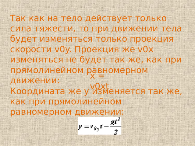 Так как на тело действует только сила тяжести, то при движении тела будет изменяться только проекция скорости v0y. Проекция же v0x изменяться не будет так же, как при прямолинейном равномерном движении: x = v0xt Координата же y изменяется так же, как при прямолинейном равномерном движении: 