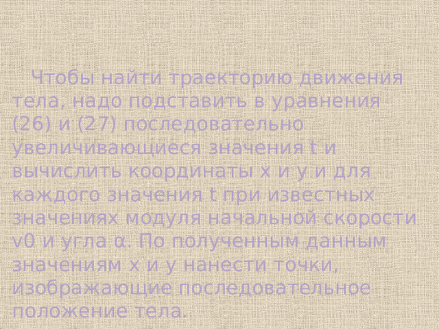  Чтобы найти траекторию движения тела, надо подставить в уравнения (26) и (27) последовательно увеличивающиеся значения t и вычислить координаты x и y и для каждого значения t при известных значениях модуля начальной скорости v0 и угла α. По полученным данным значениям x и y нанести точки, изображающие последовательное положение тела. 