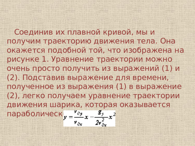  Соединив их плавной кривой, мы и получим траекторию движения тела. Она окажется подобной той, что изображена на рисунке 1. Уравнение траектории можно очень просто получить из выражений (1) и (2). Подставив выражение для времени, полученное из выражения (1) в выражение (2), легко получаем уравнение траектории движения шарика, которая оказывается параболической: 
