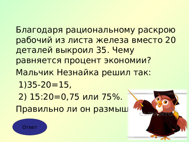 Благодаря рациональному раскрою рабочий из листа железа вместо 20 деталей выкроил 35. Чему равняется процент экономии? Мальчик Незнайка решил так:  1)35-20=15,  2) 15:20=0,75 или 75%. Правильно ли он размышлял? Ответ 