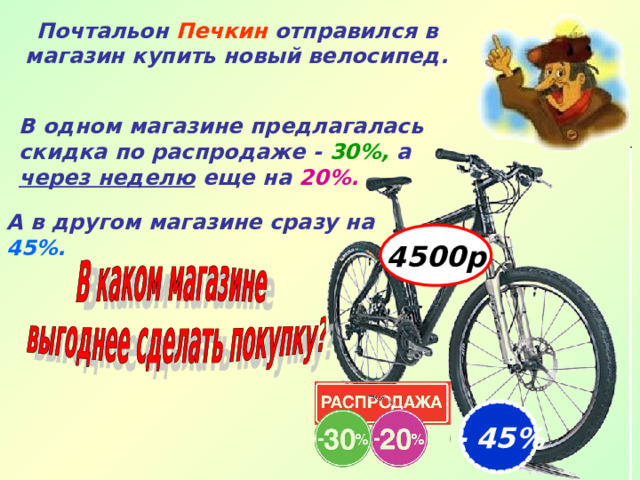 4500р Почтальон Печкин отправился в магазин купить новый велосипед. В одном магазине предлагалась скидка по распродаже - 30%, а через неделю еще на  20%.   А в другом магазине сразу на  45%.   - 45% 