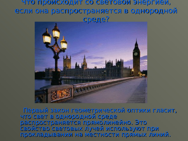 Что происходит со световой энергией, если она распространяется в однородной среде?  Первый закон геометрической оптики гласит, что свет в однородной среде распространяется прямолинейно. Это свойство световых лучей используют при прокладывании на местности прямых линий. 