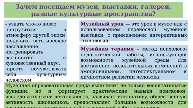 Зачем посещаем музеи, выставки, галереи, разные культурные пространства? Музейный урок — это урок в музее или с использованием переносной музейной выставки, с применением интерактивных технологий. - узнать что-то новое -погрузиться в атмосферу другой эпохи -получить эстетическое наслаждение -потренировать восприятие и художественный вкус. -просто почувствовать себя культурным человеком Музейная терапия – метод психолого-педагогической работы, использующий возможности музейной среды для достижения положительных изменений в эмоциональном, интеллектуальном и личностном развитии человека. Музейная образовательная среда выполняет не только воспитательные функции, но и формирует практические навыки поисковой, исследовательской деятельности, развивает инициативу, общественную активность школьников, предоставляет большие возможности для организации самостоятельной и творческой работы учащихся.  