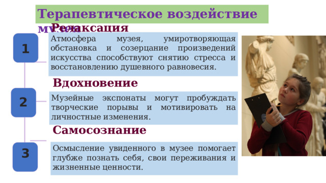 3 Терапевтическое воздействие музея Релаксация Атмосфера музея, умиротворяющая обстановка и созерцание произведений искусства способствуют снятию стресса и восстановлению душевного равновесия. 1 Вдохновение Музейные экспонаты могут пробуждать творческие порывы и мотивировать на личностные изменения. 2 Самосознание Осмысление увиденного в музее помогает глубже познать себя, свои переживания и жизненные ценности.  