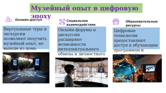 Музейный опыт в цифровую эпоху Онлайн-доступ Социальное взаимодействие Образовательные ресурсы Виртуальные туры и экскурсии позволяют получить музейный опыт, не выходя из дома. Онлайн-форумы и дискуссии расширяют возможности интеллектуального обмена и личностного роста. Цифровые технологии предоставляют доступ к обучающим программам и экспертным материалам.  