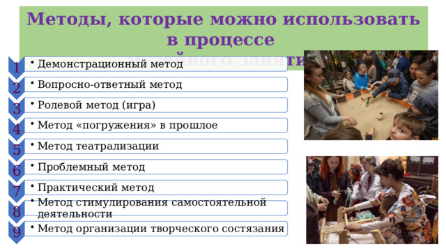 1 Демонстрационный метод Демонстрационный метод 2 Вопросно-ответный метод Вопросно-ответный метод 3 Ролевой метод (игра) Ролевой метод (игра) 4 Метод «погружения» в прошлое Метод «погружения» в прошлое 5 Метод театрализации Метод театрализации 6 Проблемный метод Проблемный метод 7 Практический метод Практический метод 8 Метод стимулирования самостоятельной деятельности Метод стимулирования самостоятельной деятельности 9 Метод организации творческого состязания Метод организации творческого состязания Методы, которые можно использовать в процессе музейного занятия 