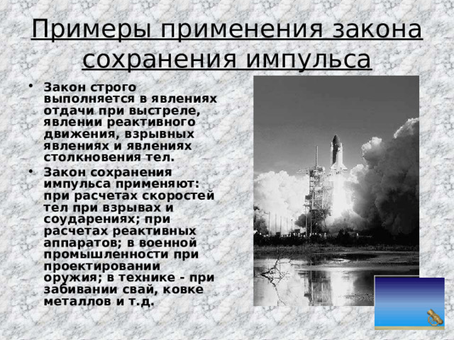 Примеры применения закона сохранения импульса Закон строго выполняется в явлениях отдачи при выстреле, явлении реактивного движения, взрывных явлениях и явлениях столкновения тел. Закон сохранения импульса применяют: при расчетах скоростей тел при взрывах и соударениях; при расчетах реактивных аппаратов; в военной промышленности при проектировании оружия; в технике - при забивании свай, ковке металлов и т.д. 