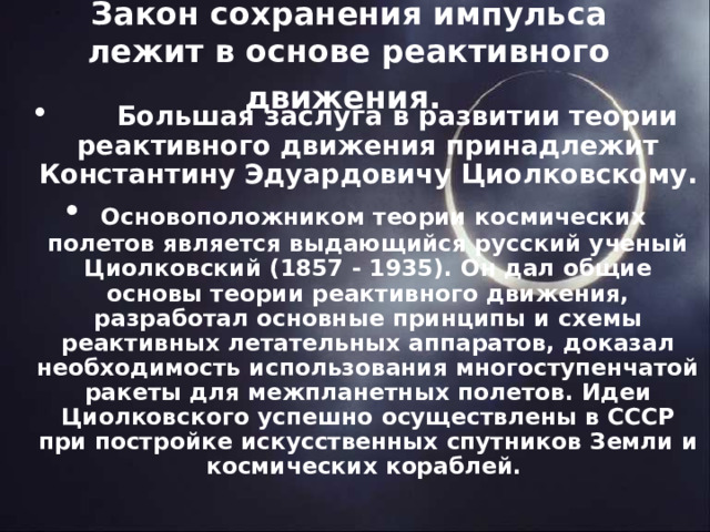 Закон сохранения импульса лежит в основе реактивного движения.        Большая заслуга в развитии теории реактивного движения принадлежит Константину Эдуардовичу Циолковскому.   Основоположником теории космических полетов является выдающийся русский ученый Циолковский (1857 - 1935). Он дал общие основы теории реактивного движения, разработал основные принципы и схемы реактивных летательных аппаратов, доказал необходимость использования многоступенчатой ракеты для межпланетных полетов. Идеи Циолковского успешно осуществлены в СССР при постройке искусственных спутников Земли и космических кораблей.  