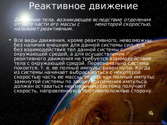 Реактивное движение      Движение тела, возникающее вследствие  отделения от него части его массы с  некоторой скоростью, называют реактивным.  Все виды движения, кроме реактивного, невозможны без наличия внешних для данной системы сил, т. е. без взаимодействия тел данной системы с окружающей средой, а для осуществления реактивного движения не требуется взаимодействия тела с окружающей средой. Первоначально система покоится, т. е. ее полный импульс равен нулю. Когда из системы начинает выбрасываться с некоторой скоростью часть ее массы, то (так как полный импульс замкнутой системы по закону сохранения импульса должен оставаться неизменным) система получает скорость, направленную в противоположную сторону. 