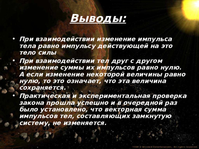 Выводы: При взаимодействии изменение импульса тела равно импульсу действующей на это тело силы При взаимодействии тел друг с другом изменение суммы их импульсов равно нулю. А если изменение некоторой величины равно нулю, то это означает, что эта величина сохраняется. Практическая и экспериментальная проверка закона прошла успешно и в очередной раз было установлено, что векторная сумма импульсов тел, составляющих замкнутую систему, не изменяется.  