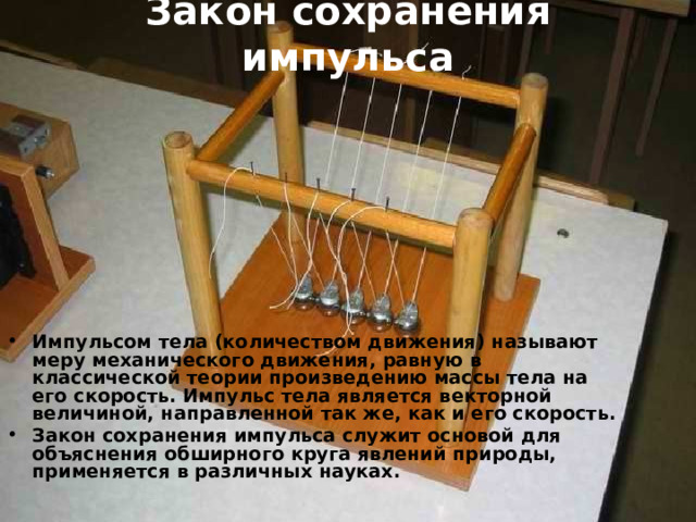 Закон сохранения импульса   Импульсом тела (количеством движения) называют меру механического движения, равную в классической теории произведению массы тела на его скорость. Импульс тела является векторной величиной, направленной так же, как и его скорость. Закон сохранения импульса служит основой для объяснения обширного круга явлений природы, применяется в различных науках.  