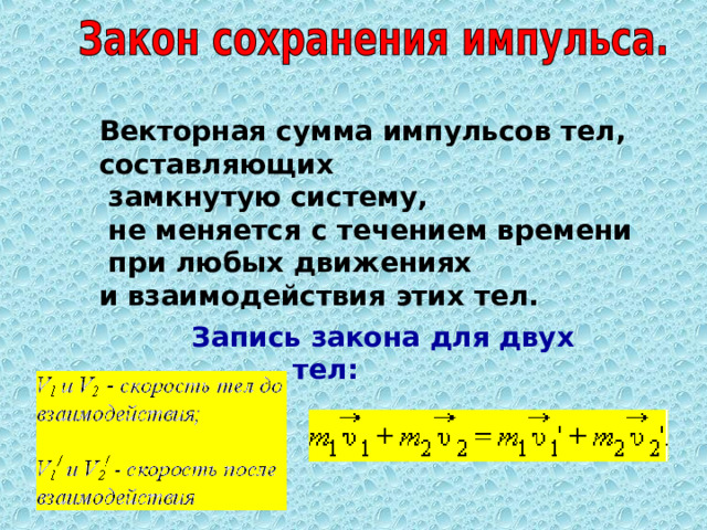 Векторная сумма импульсов тел, составляющих  замкнутую систему,  не меняется с течением времени  при любых движениях и взаимодействия этих тел.   Запись закона для двух тел: 