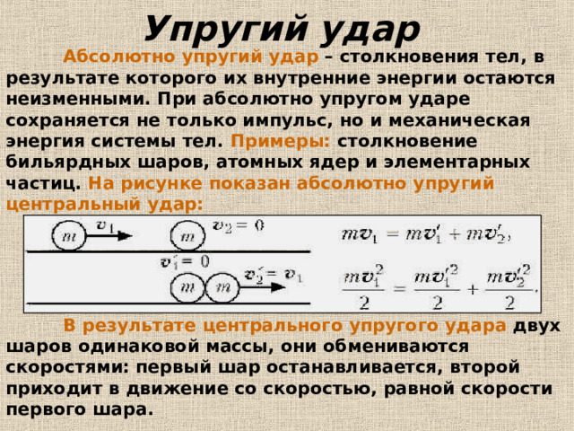 Упругий удар   Абсолютно упругий удар – столкновения тел, в результате которого их внутренние энергии остаются неизменными. При абсолютно упругом ударе сохраняется не только импульс, но и механическая энергия системы тел. Примеры: столкновение бильярдных шаров, атомных ядер и элементарных частиц. На рисунке показан абсолютно упругий центральный удар:  В результате центрального упругого  удара двух шаров одинаковой массы, они обмениваются скоростями: первый шар останавливается, второй приходит в движение со скоростью, равной скорости первого шара.  