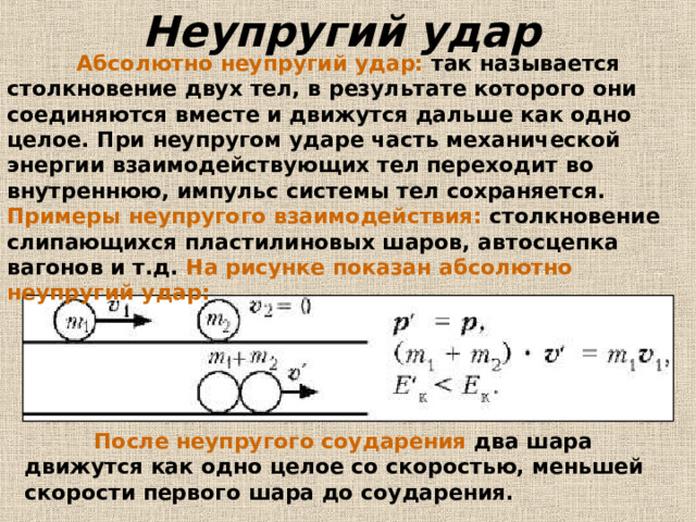 Неупругий удар   Абсолютно неупругий удар: так называется столкновение двух тел, в результате которого они соединяются вместе и движутся дальше как одно целое. При неупругом ударе часть механической энергии взаимодействующих тел переходит во внутреннюю, импульс системы тел сохраняется. Примеры неупругого взаимодействия: столкновение слипающихся пластилиновых шаров, автосцепка вагонов и т.д. На рисунке показан абсолютно неупругий удар:   После неупругого соударения два шара движутся как одно целое со скоростью, меньшей скорости первого шара до соударения. 
