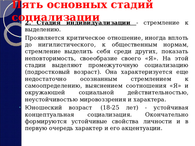 Пять основных стадий социализации 2. Стадия индивидуализации - стремление к выделению. Проявляется критическое отношение, иногда вплоть до нигилистического, к общественным нормам, стремление выделить себя среди других, показать неповторимость, своеобразие своего «Я». На этой стадии выделяют промежуточную социализацию (подростковый возраст). Она характеризуется еще недостаточно осознанным стремлением к самоопределению, выяснением соотношения «Я» и окружаюшей социальной действительностью, неустойчивостью мировоззрения и характера. Юношеский возраст  (18-25 лет) - устойчивая концептуальная социализация. Окончательно формируются устойчивые свойства личности и в первую очередь характер и его акцентуации.  