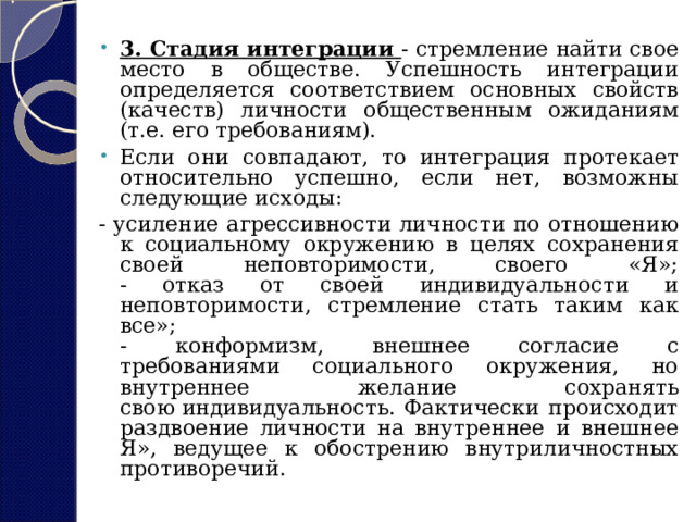 3. Стадия интеграции - стремление найти свое место в обществе. Успешность интеграции определяется соответствием основных свойств (качеств) личности общественным ожиданиям (т.е. его требованиям). Если они совпадают, то интеграция протекает относительно успешно, если нет, возможны следующие исходы: - усиление агрессивности личности по отношению к социальному окружению в целях сохранения своей неповторимости, своего «Я»;  - отказ от своей индивидуальности и неповторимости, стремление стать таким как все»;  - конформизм, внешнее согласие с требованиями социального окружения, но внутреннее желание сохранять свою индивидуальность. Фактически происходит раздвоение личности на внутреннее и внешнее Я», ведущее к обострению внутриличностных противоречий. 