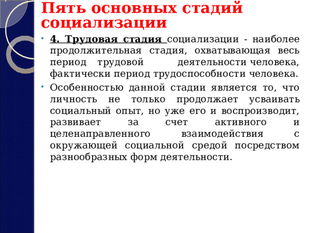 Пять основных стадий социализации 4. Трудовая стадия социализации - наиболее продолжительная стадия, охватывающая весь период трудовой деятельности человека, фактически период трудоспособности человека. Особенностью данной стадии является то, что личность не только продолжает усваивать социальный опыт, но уже его и воспроизводит, развивает за счет активного и целенаправленного взаимодействия с окружающей социальной средой посредством разнообразных форм деятельности.  