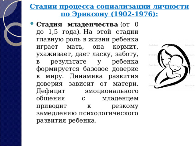 Стадии процесса социализации личности по Эриксону (1902-1976):   Стадия младенчества  (от 0 до 1,5 года).   На этой стадии главную роль в жизни ребенка играет мать, она кормит, ухаживает, дает ласку, заботу, в результате у ребенка формируется базовое доверие к миру. Динамика развития доверия зависит от матери. Дефицит эмоционального общения с младенцем приводит к резкому замедлению психологического развития ребенка. 