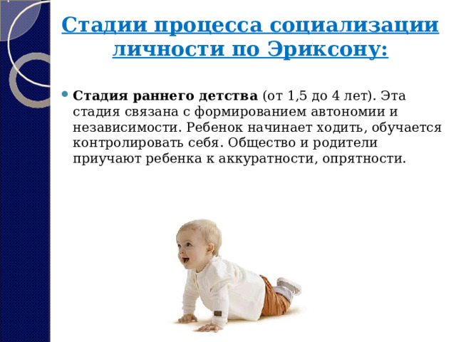 Стадии процесса социализации личности по Эриксону:   Стадия раннего детства  (от 1,5 до 4 лет). Эта стадия связана с формированием автономии и независимости. Ребенок начинает ходить, обучается контролировать себя. Общество и родители приучают ребенка к аккуратности, опрятности. 