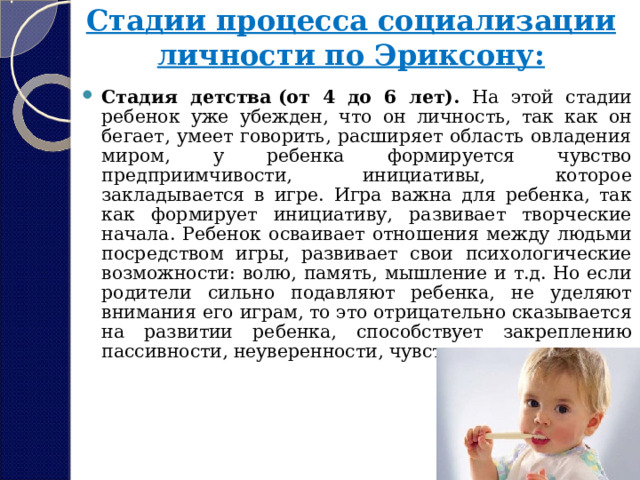 Стадии процесса социализации личности по Эриксону:   Стадия детства (от 4 до 6 лет). На этой стадии ребенок уже убежден, что он личность, так как он бегает, умеет говорить, расширяет область овладения миром, у ребенка формируется чувство предприимчивости, инициативы, которое закладывается в игре. Игра важна для ребенка, так как формирует инициативу, развивает творческие начала. Ребенок осваивает отношения между людьми посредством игры, развивает свои психологические возможности: волю, память, мышление и т.д. Но если родители сильно подавляют ребенка, не уделяют внимания его играм, то это отрицательно сказывается на развитии ребенка, способствует закреплению пассивности, неуверенности, чувству вины. 