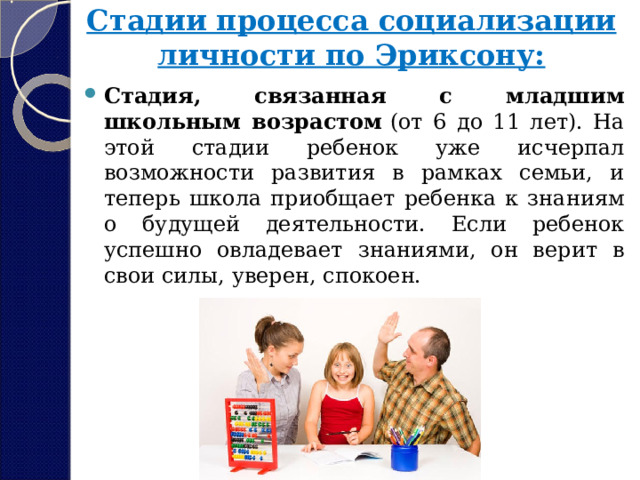Стадии процесса социализации личности по Эриксону:   Стадия, связанная с младшим школьным возрастом  (от 6 до 11 лет). На этой стадии ребенок уже исчерпал возможности развития в рамках семьи, и теперь школа приобщает ребенка к знаниям о будущей деятельности. Если ребенок успешно овладевает знаниями, он верит в свои силы, уверен, спокоен. 