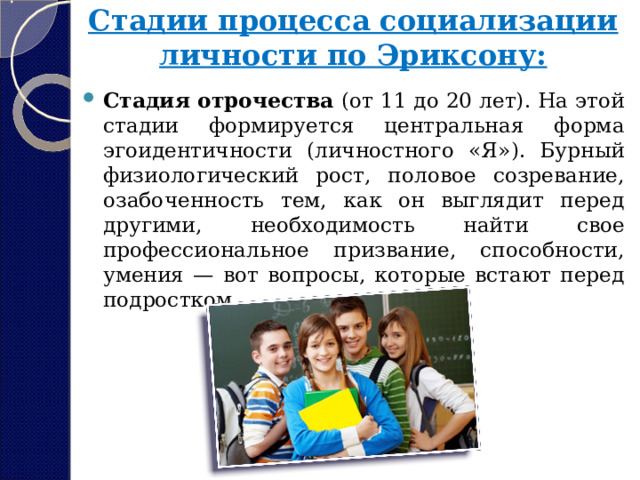 Стадии процесса социализации личности по Эриксону:   Стадия отрочества  (от 11 до 20 лет). На этой стадии формируется центральная форма эгоидентичности (личностного «Я»). Бурный физиологический рост, половое созревание, озабоченность тем, как он выглядит перед другими, необходимость найти свое профессиональное призвание, способности, умения — вот вопросы, которые встают перед подростком. 