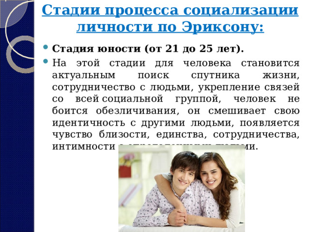 Стадии процесса социализации личности по Эриксону:   Стадия юности (от 21 до 25 лет). На этой стадии для человека становится актуальным поиск спутника жизни, сотрудничество с людьми, укрепление связей со всей социальной группой, человек не боится обезличивания, он смешивает свою идентичность с другими людьми, появляется чувство близости, единства, сотрудничества, интимности с определенными людьми. 